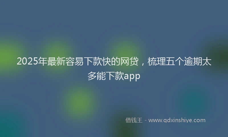 2025年最新容易下款快的网贷，梳理五个逾期太多能下款app