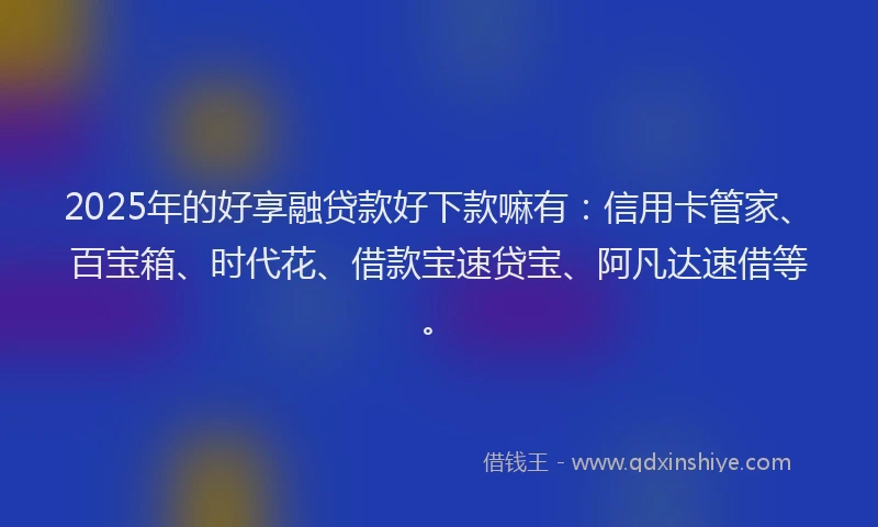 2025年的好享融贷款好下款嘛有：信用卡管家、百宝箱、时代花、借款宝速贷宝、阿凡达速借等。