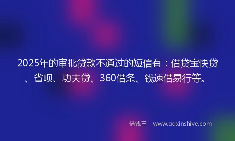 2025年的审批贷款不通过的短信有：借贷宝快贷、省呗、功夫贷、360借条、钱速借易行等。