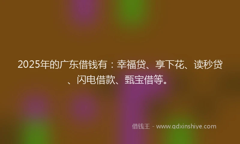 2025年的广东借钱有：幸福贷、享下花、读秒贷、闪电借款、甄宝借等。