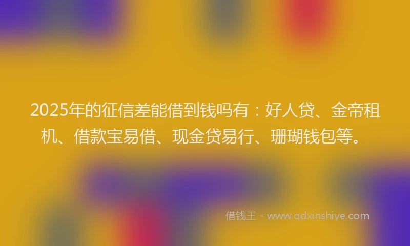 2025年的征信差能借到钱吗有：好人贷、金帝租机、借款宝易借、现金贷易行、珊瑚钱包等。