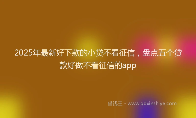 2025年最新好下款的小贷不看征信，盘点五个贷款好做不看征信的app