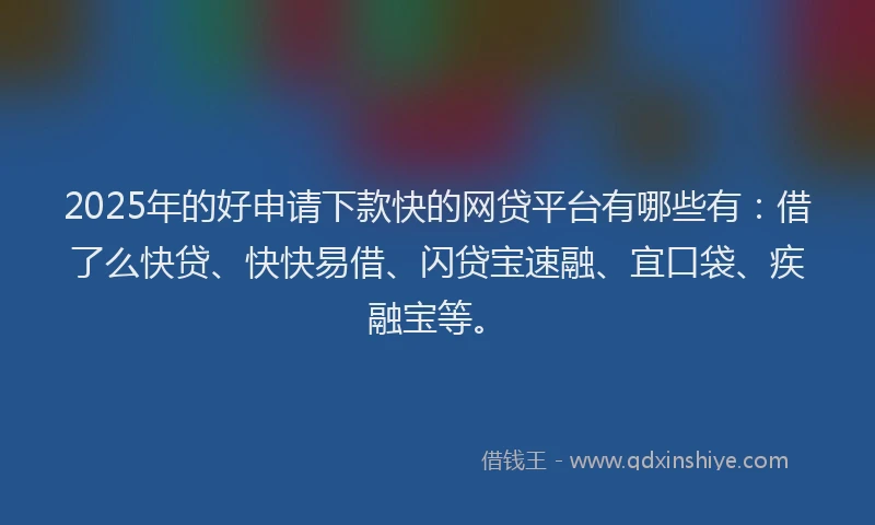 2025年的好申请下款快的网贷平台有哪些有：借了么快贷、快快易借、闪贷宝速融、宜口袋、疾融宝等。