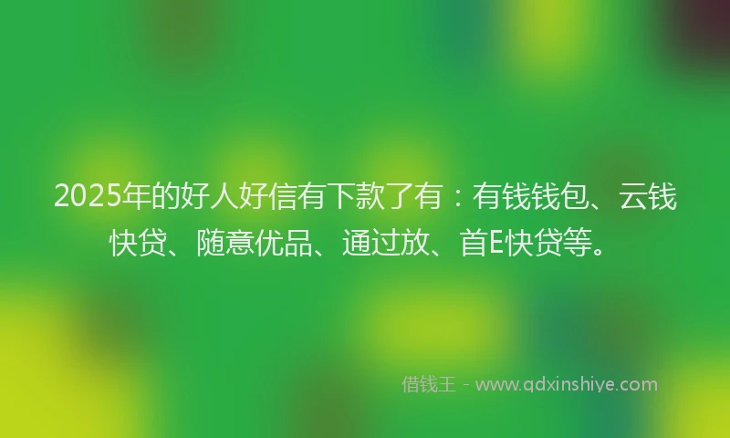 2025年的好人好信有下款了有：有钱钱包、云钱快贷、随意优品、通过放、首E快贷等。