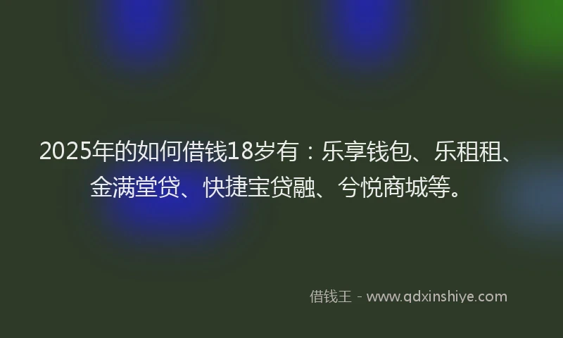 2025年的如何借钱18岁有：乐享钱包、乐租租、金满堂贷、快捷宝贷融、兮悦商城等。