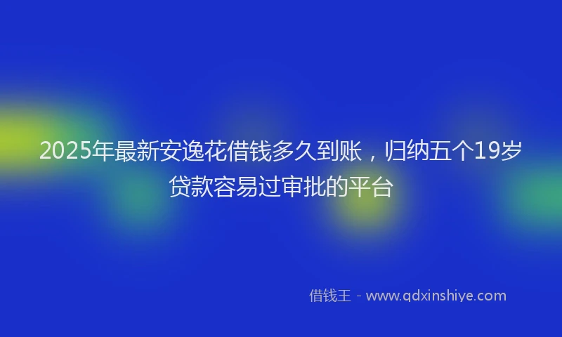 2025年最新安逸花借钱多久到账，归纳五个19岁贷款容易过审批的平台