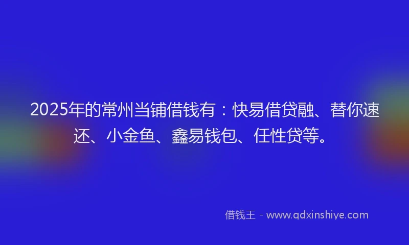 2025年的常州当铺借钱有：快易借贷融、替你速还、小金鱼、鑫易钱包、任性贷等。