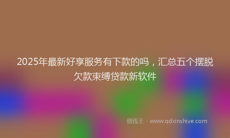 2025年最新好享服务有下款的吗，汇总五个摆脱欠款束缚贷款新软件