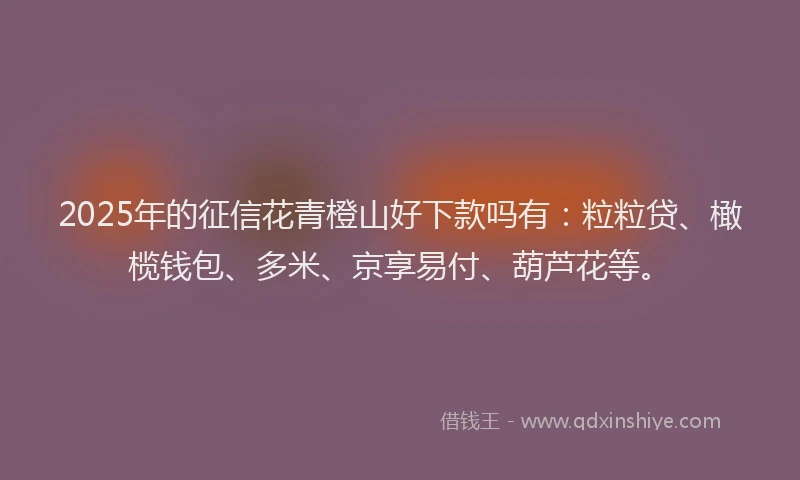 2025年的征信花青橙山好下款吗有：粒粒贷、橄榄钱包、多米、京享易付、葫芦花等。