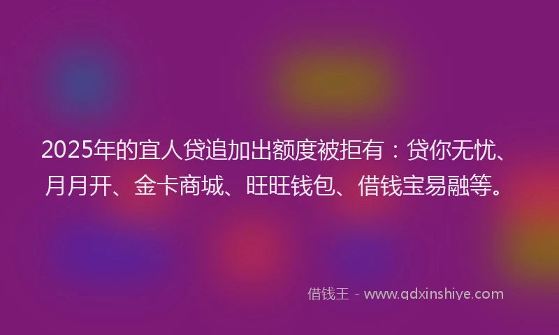 2025年的宜人贷追加出额度被拒有：贷你无忧、月月开、金卡商城、旺旺钱包、借钱宝易融等。