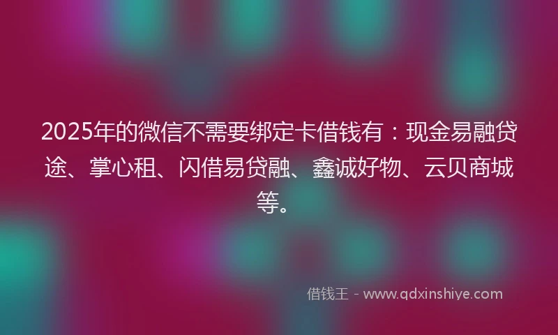 2025年的微信不需要绑定卡借钱有：现金易融贷途、掌心租、闪借易贷融、鑫诚好物、云贝商城等。