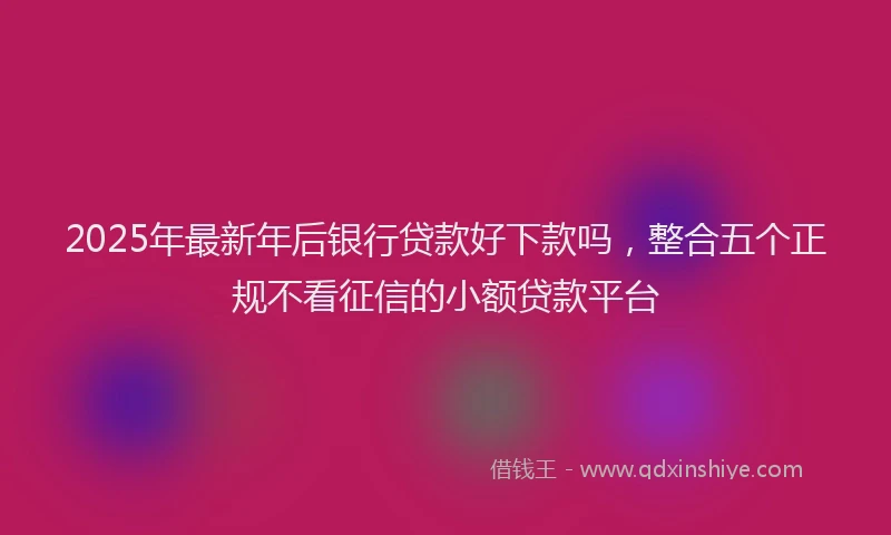 2025年最新年后银行贷款好下款吗，整合五个正规不看征信的小额贷款平台
