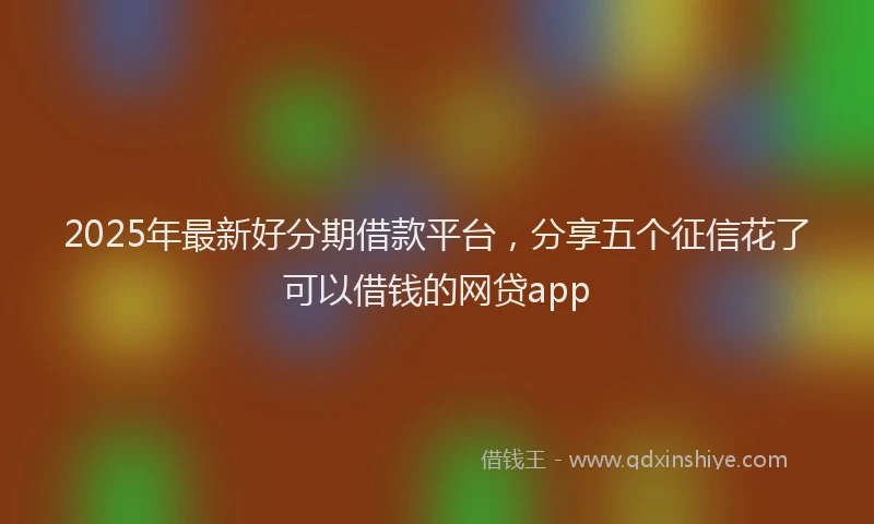 2025年最新好分期借款平台，分享五个征信花了可以借钱的网贷app