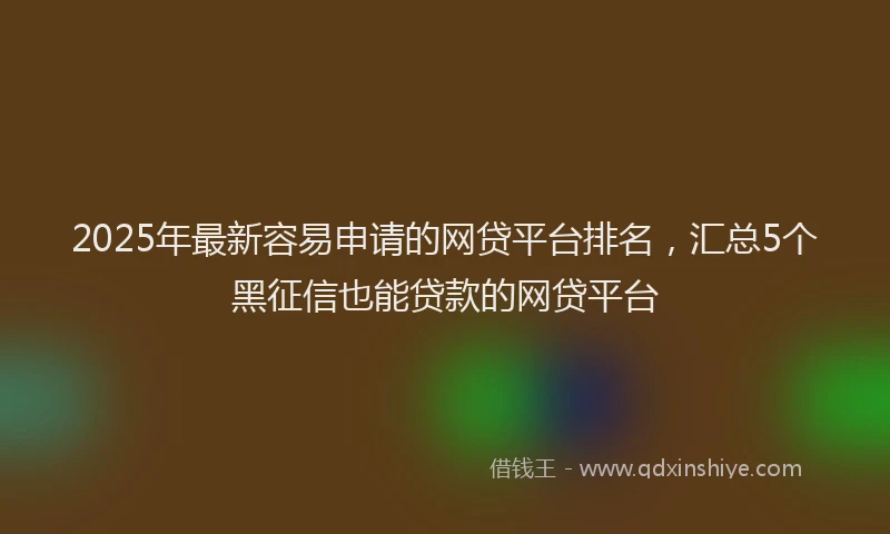 2025年最新容易申请的网贷平台排名，汇总5个黑征信也能贷款的网贷平台