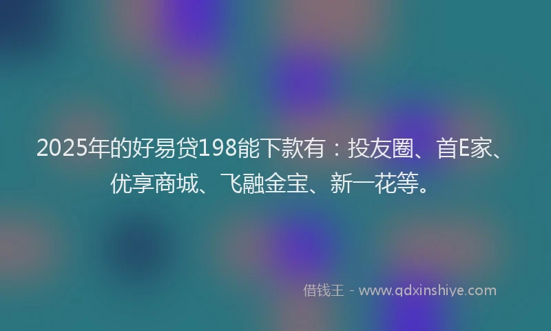 2025年的好易贷198能下款有：投友圈、首E家、优享商城、飞融金宝、新一花等。