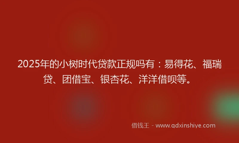 2025年的小树时代贷款正规吗有：易得花、福瑞贷、团借宝、银杏花、洋洋借呗等。