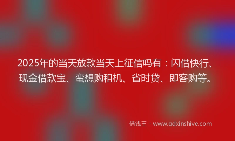 2025年的当天放款当天上征信吗有：闪借快行、现金借款宝、蛮想购租机、省时贷、即客购等。