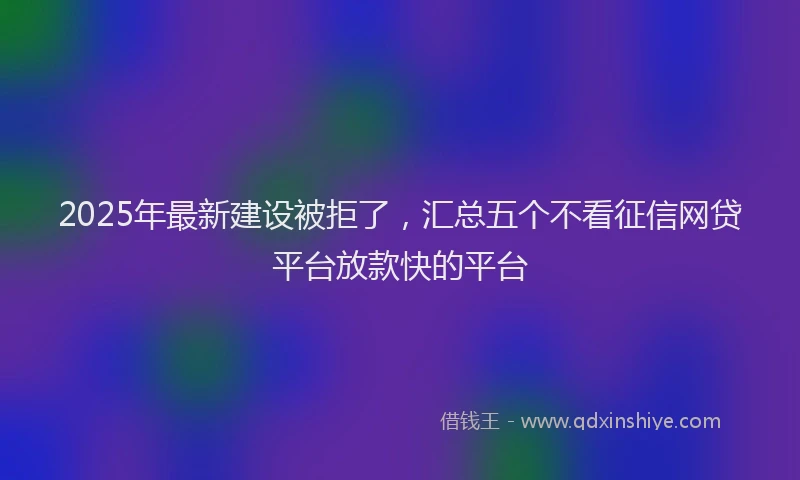 2025年最新建设被拒了，汇总五个不看征信网贷平台放款快的平台