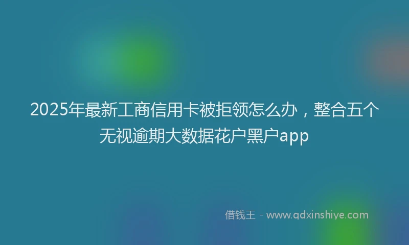 2025年最新工商信用卡被拒领怎么办，整合五个无视逾期大数据花户黑户app