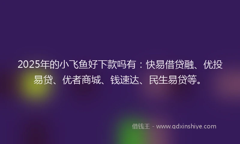 2025年的小飞鱼好下款吗有：快易借贷融、优投易贷、优者商城、钱速达、民生易贷等。