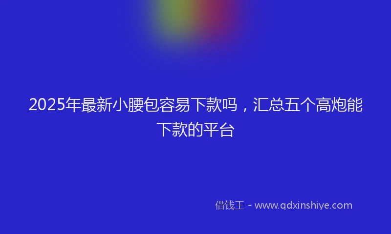 2025年最新小腰包容易下款吗，汇总五个高炮能下款的平台