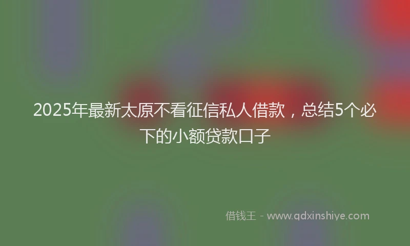2025年最新太原不看征信私人借款，总结5个必下的小额贷款口子