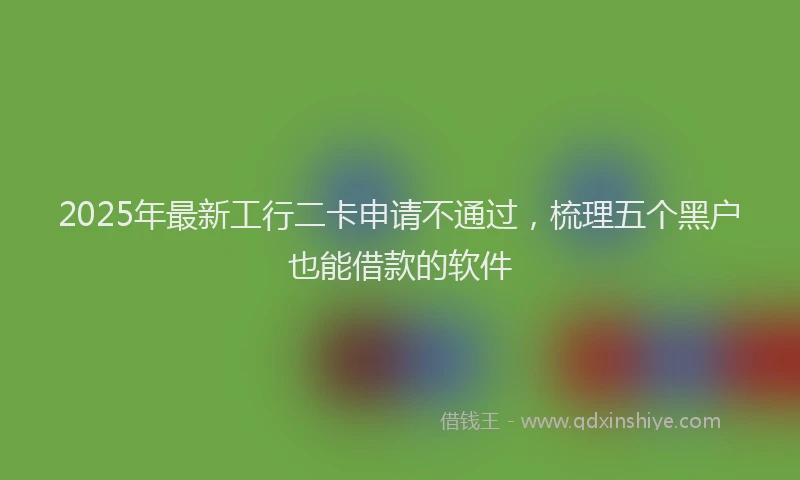 2025年最新工行二卡申请不通过，梳理五个黑户也能借款的软件