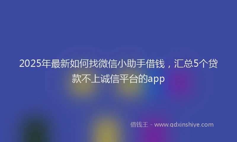 2025年最新如何找微信小助手借钱，汇总5个贷款不上诚信平台的app