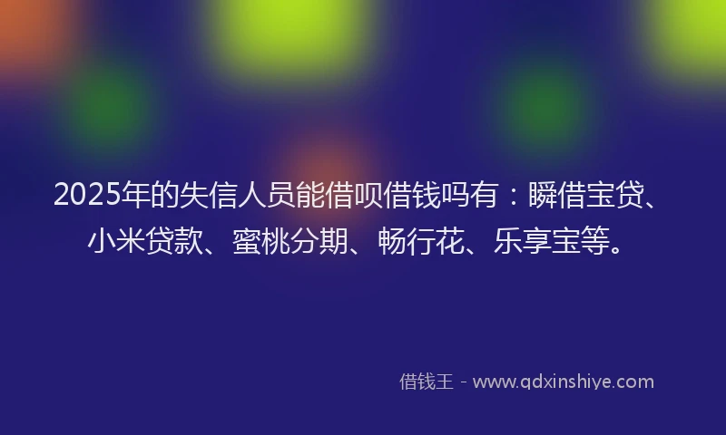 2025年的失信人员能借呗借钱吗有：瞬借宝贷、小米贷款、蜜桃分期、畅行花、乐享宝等。
