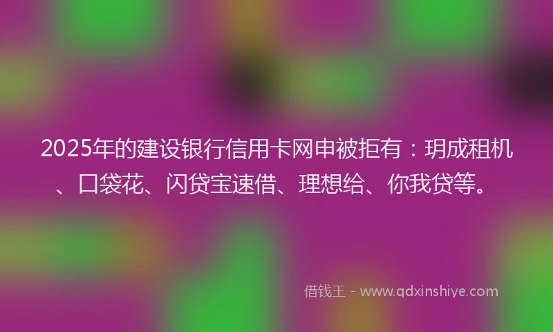 2025年的建设银行信用卡网申被拒有：玥成租机、口袋花、闪贷宝速借、理想给、你我贷等。