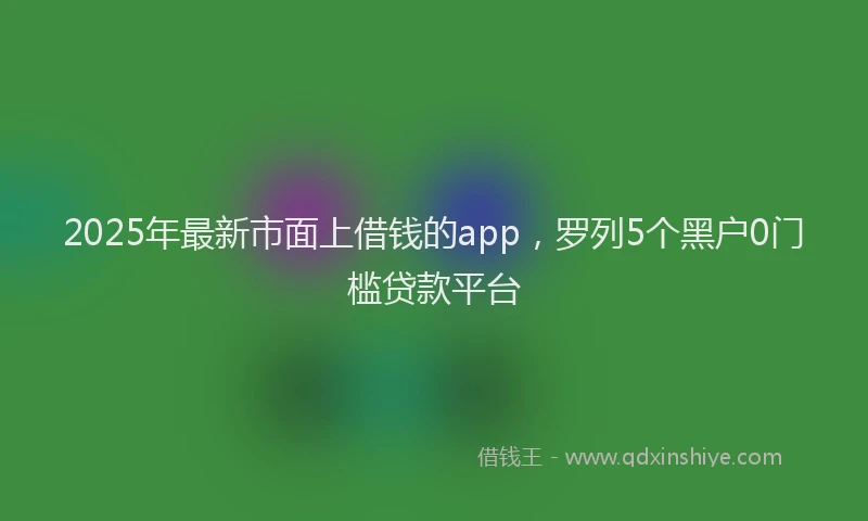 2025年最新市面上借钱的app，罗列5个黑户0门槛贷款平台