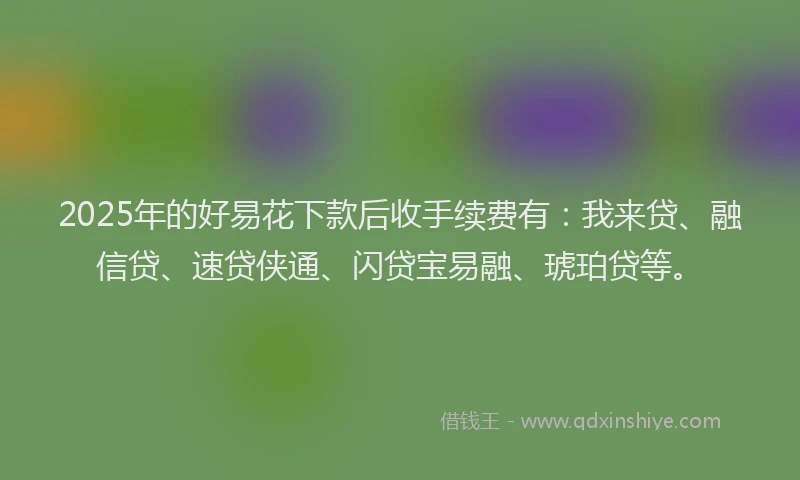 2025年的好易花下款后收手续费有：我来贷、融信贷、速贷侠通、闪贷宝易融、琥珀贷等。
