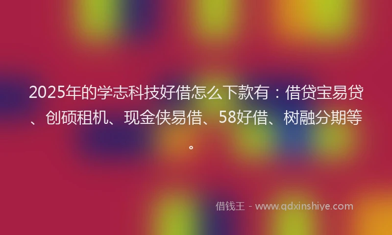 2025年的学志科技好借怎么下款有：借贷宝易贷、创硕租机、现金侠易借、58好借、树融分期等。