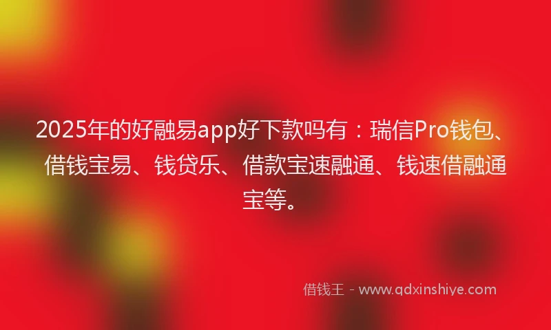 2025年的好融易app好下款吗有：瑞信Pro钱包、借钱宝易、钱贷乐、借款宝速融通、钱速借融通宝等。