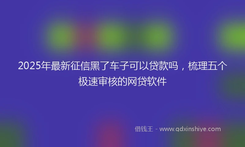 2025年最新征信黑了车子可以贷款吗，梳理五个极速审核的网贷软件