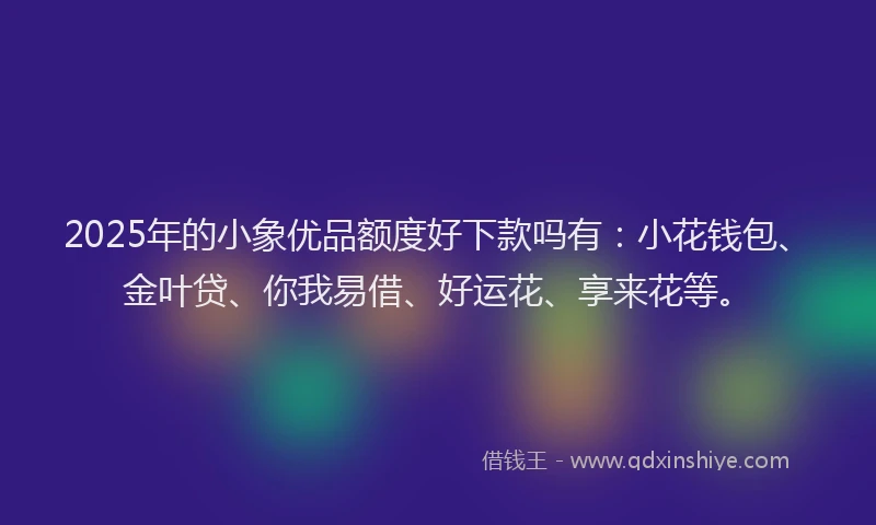 2025年的小象优品额度好下款吗有：小花钱包、金叶贷、你我易借、好运花、享来花等。