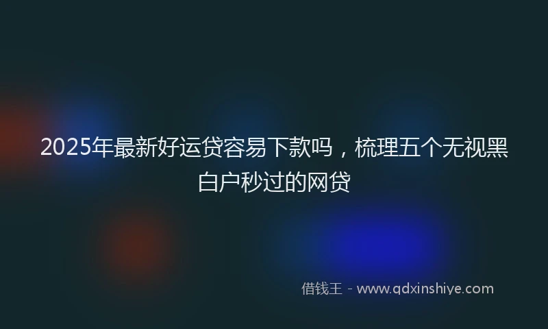 2025年最新好运贷容易下款吗，梳理五个无视黑白户秒过的网贷