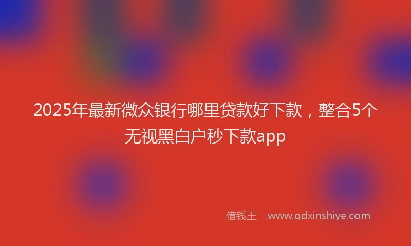 2025年最新微众银行哪里贷款好下款，整合5个无视黑白户秒下款app