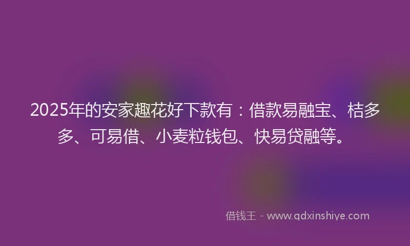 2025年的安家趣花好下款有：借款易融宝、桔多多、可易借、小麦粒钱包、快易贷融等。