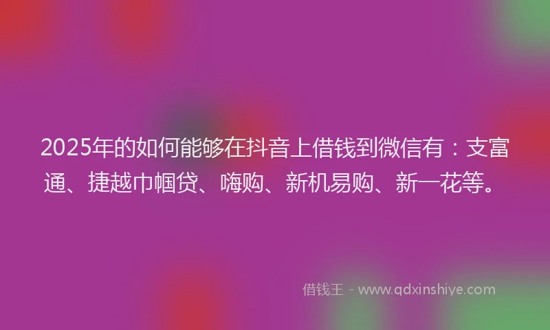 2025年的如何能够在抖音上借钱到微信有：支富通、捷越巾帼贷、嗨购、新机易购、新一花等。