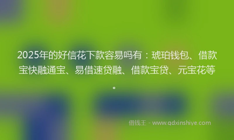 2025年的好信花下款容易吗有：琥珀钱包、借款宝快融通宝、易借速贷融、借款宝贷、元宝花等。