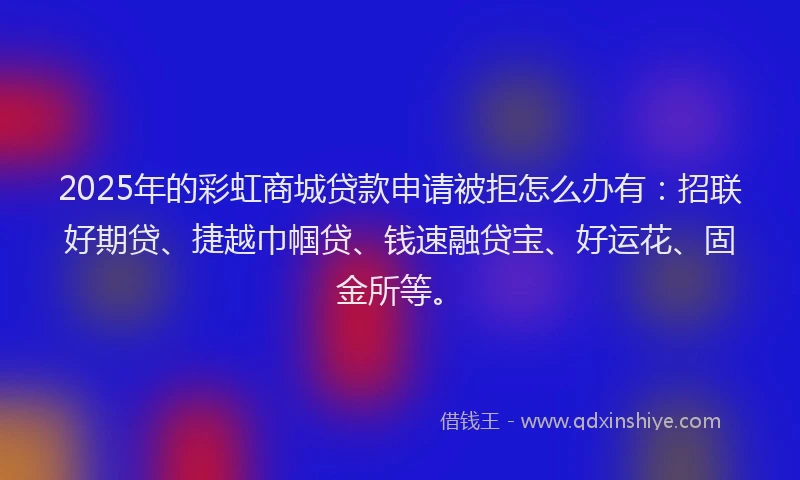 2025年的彩虹商城贷款申请被拒怎么办有：招联好期贷、捷越巾帼贷、钱速融贷宝、好运花、固金所等。