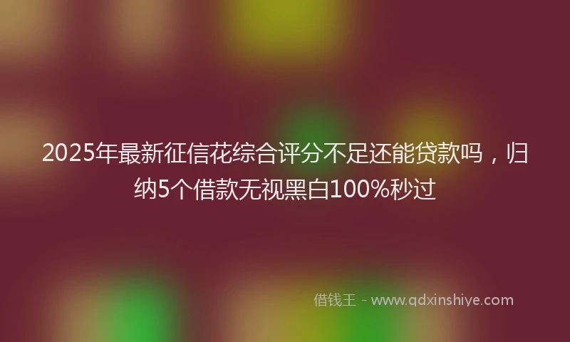 2025年最新征信花综合评分不足还能贷款吗，归纳5个借款无视黑白100%秒过