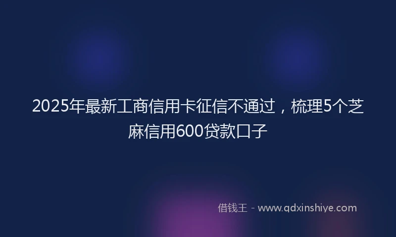 2025年最新工商信用卡征信不通过，梳理5个芝麻信用600贷款口子