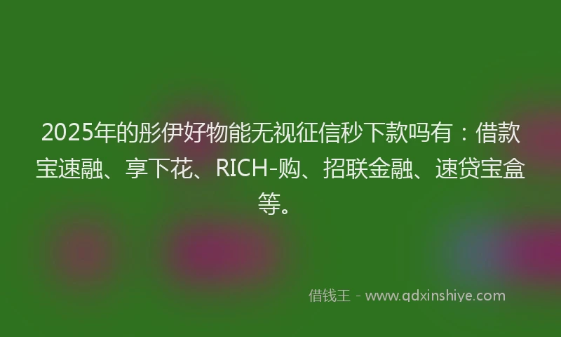 2025年的彤伊好物能无视征信秒下款吗有：借款宝速融、享下花、RICH-购、招联金融、速贷宝盒等。