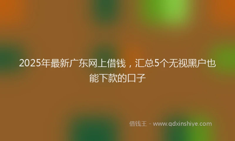 2025年最新广东网上借钱，汇总5个无视黑户也能下款的口子