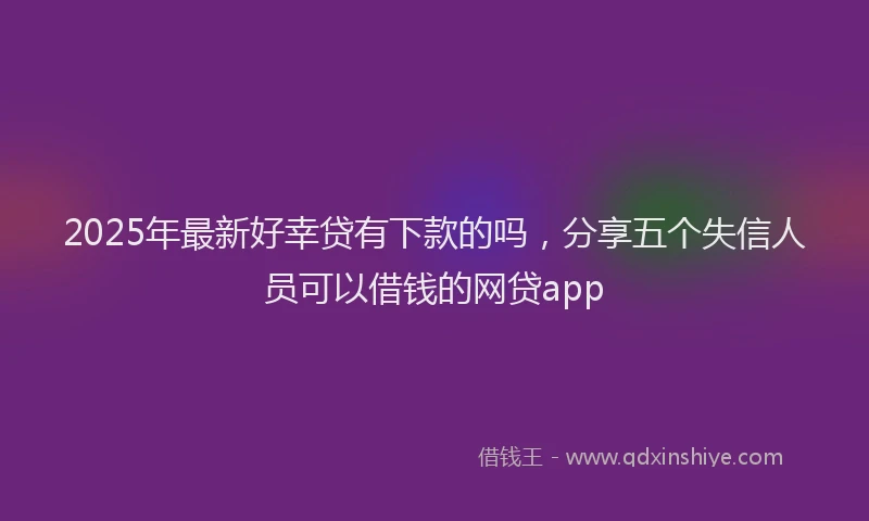 2025年最新好幸贷有下款的吗，分享五个失信人员可以借钱的网贷app