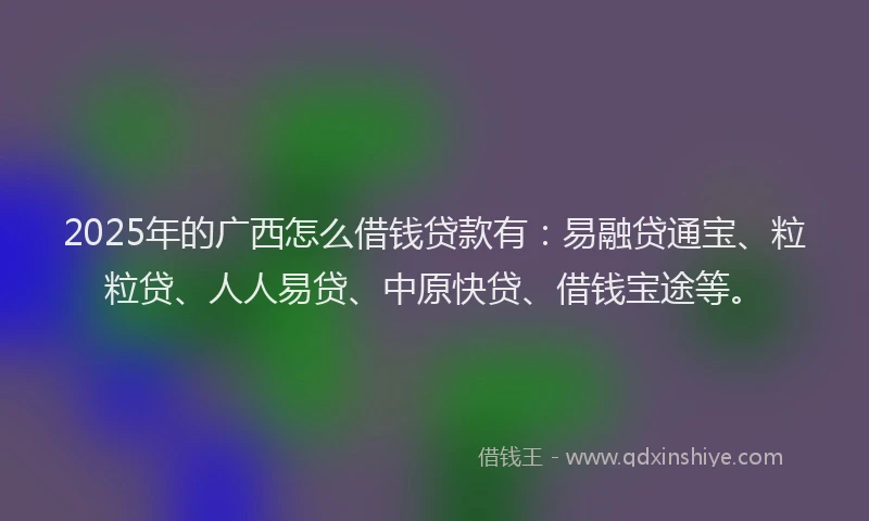 2025年的广西怎么借钱贷款有：易融贷通宝、粒粒贷、人人易贷、中原快贷、借钱宝途等。