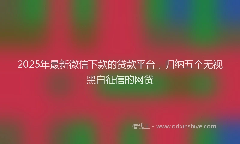 2025年最新微信下款的贷款平台，归纳五个无视黑白征信的网贷