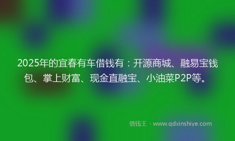 2025年的宜春有车借钱有：开源商城、融易宝钱包、掌上财富、现金直融宝、小油菜P2P等。